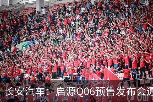 长安汽车：启源Q06预售发布会遭不实信息攻击，将依法维权